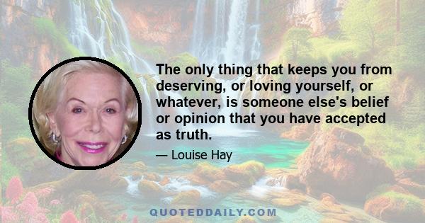 The only thing that keeps you from deserving, or loving yourself, or whatever, is someone else's belief or opinion that you have accepted as truth.