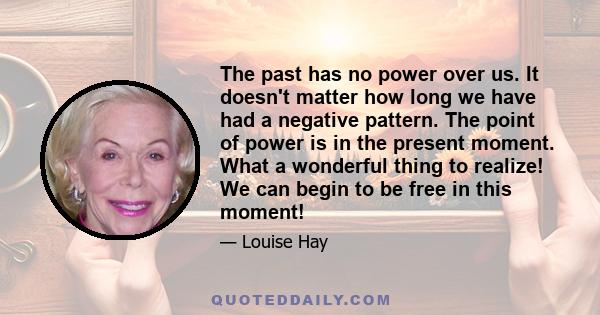 The past has no power over us. It doesn't matter how long we have had a negative pattern. The point of power is in the present moment. What a wonderful thing to realize! We can begin to be free in this moment!