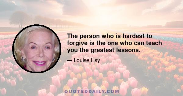 The person who is hardest to forgive is the one who can teach you the greatest lessons.