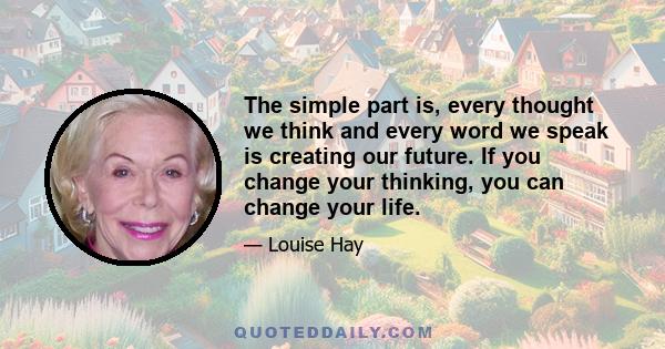 The simple part is, every thought we think and every word we speak is creating our future. If you change your thinking, you can change your life.