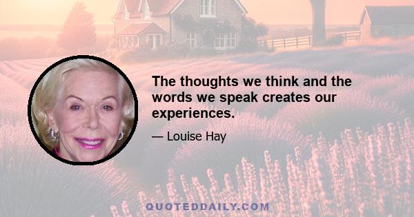 The thoughts we think and the words we speak creates our experiences.