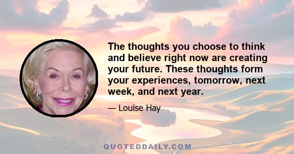 The thoughts you choose to think and believe right now are creating your future. These thoughts form your experiences, tomorrow, next week, and next year.