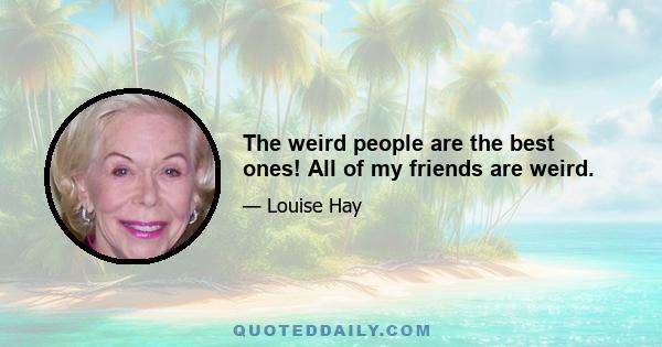 The weird people are the best ones! All of my friends are weird.