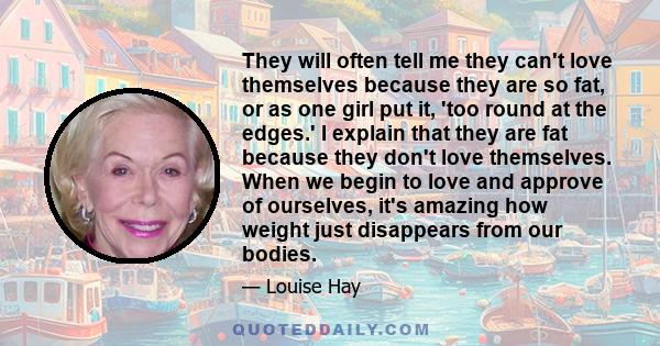 They will often tell me they can't love themselves because they are so fat, or as one girl put it, 'too round at the edges.' I explain that they are fat because they don't love themselves. When we begin to love and