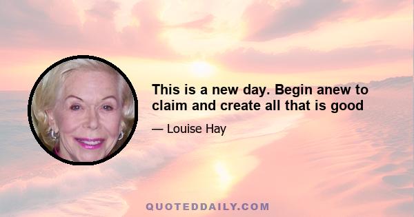 This is a new day. Begin anew to claim and create all that is good