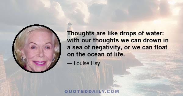 Thoughts are like drops of water: with our thoughts we can drown in a sea of negativity, or we can float on the ocean of life.