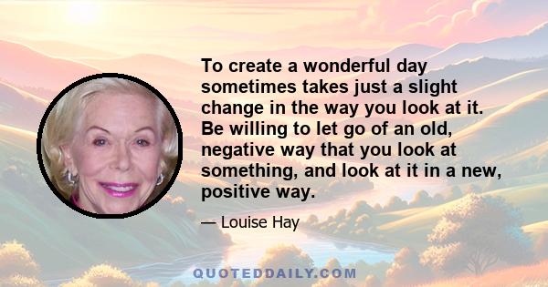 To create a wonderful day sometimes takes just a slight change in the way you look at it. Be willing to let go of an old, negative way that you look at something, and look at it in a new, positive way.