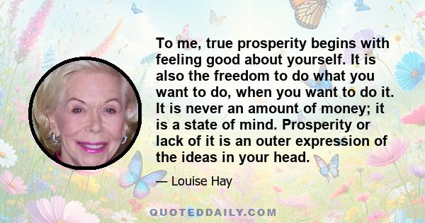 To me, true prosperity begins with feeling good about yourself. It is also the freedom to do what you want to do, when you want to do it. It is never an amount of money; it is a state of mind. Prosperity or lack of it