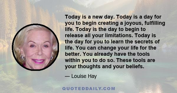 Today is a new day. Today is a day for you to begin creating a joyous, fulfilling life. Today is the day to begin to release all your limitations. Today is the day for you to learn the secrets of life. You can change