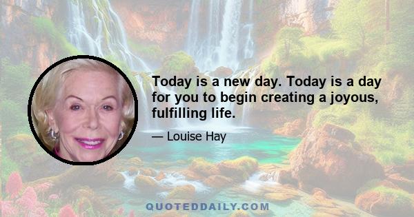 Today is a new day. Today is a day for you to begin creating a joyous, fulfilling life.