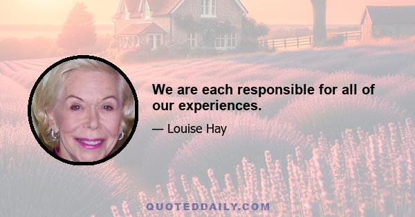 We are each responsible for all of our experiences.