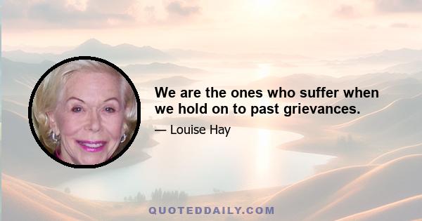 We are the ones who suffer when we hold on to past grievances.