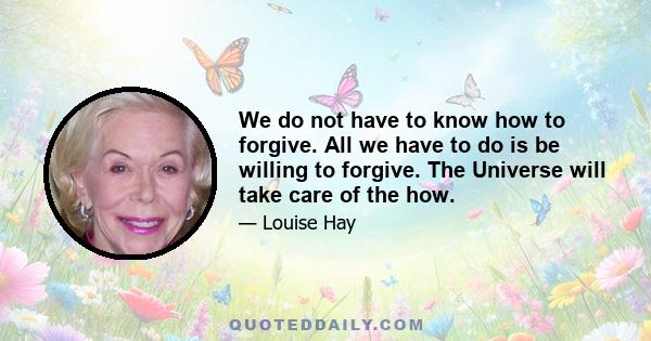 We do not have to know how to forgive. All we have to do is be willing to forgive. The Universe will take care of the how.