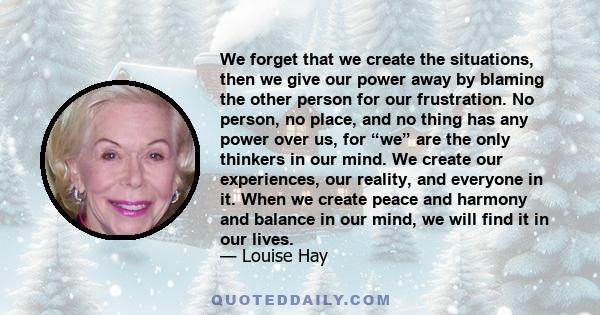 We forget that we create the situations, then we give our power away by blaming the other person for our frustration. No person, no place, and no thing has any power over us, for “we” are the only thinkers in our mind.