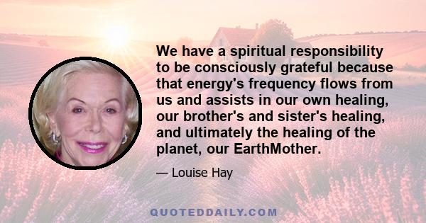 We have a spiritual responsibility to be consciously grateful because that energy's frequency flows from us and assists in our own healing, our brother's and sister's healing, and ultimately the healing of the planet,