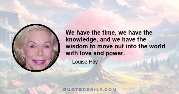 We have the time, we have the knowledge, and we have the wisdom to move out into the world with love and power.