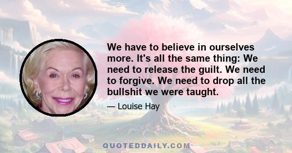 We have to believe in ourselves more. It's all the same thing: We need to release the guilt. We need to forgive. We need to drop all the bullshit we were taught.