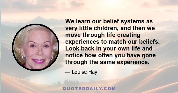 We learn our belief systems as very little children, and then we move through life creating experiences to match our beliefs. Look back in your own life and notice how often you have gone through the same experience.