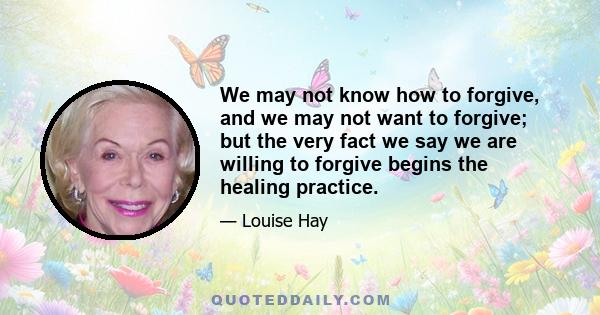 We may not know how to forgive, and we may not want to forgive; but the very fact we say we are willing to forgive begins the healing practice.