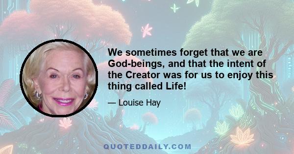 We sometimes forget that we are God-beings, and that the intent of the Creator was for us to enjoy this thing called Life!