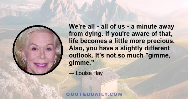 We're all - all of us - a minute away from dying. If you're aware of that, life becomes a little more precious. Also, you have a slightly different outlook. It's not so much gimme, gimme.