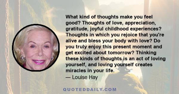 What kind of thoughts make you feel good? Thoughts of love, appreciation, gratitude, joyful childhood experiences? Thoughts in which you rejoice that you're alive and bless your body with love? Do you truly enjoy this