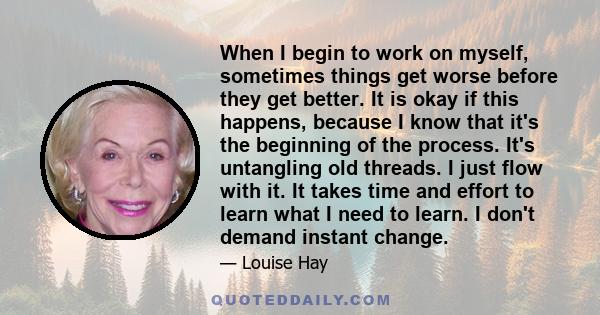 When I begin to work on myself, sometimes things get worse before they get better. It is okay if this happens, because I know that it's the beginning of the process. It's untangling old threads. I just flow with it. It