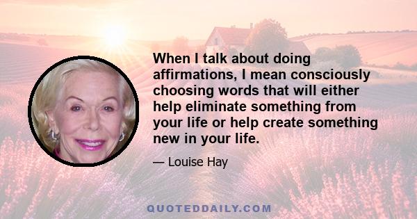 When I talk about doing affirmations, I mean consciously choosing words that will either help eliminate something from your life or help create something new in your life.