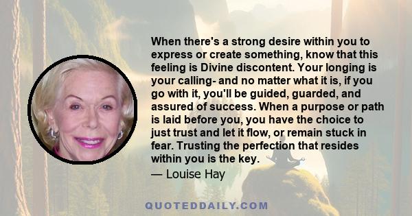 When there's a strong desire within you to express or create something, know that this feeling is Divine discontent. Your longing is your calling- and no matter what it is, if you go with it, you'll be guided, guarded,