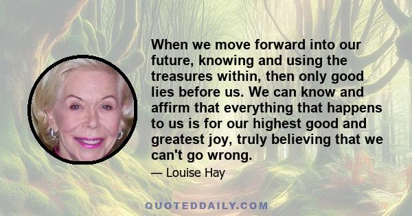 When we move forward into our future, knowing and using the treasures within, then only good lies before us. We can know and affirm that everything that happens to us is for our highest good and greatest joy, truly