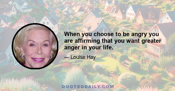 When you choose to be angry you are affirming that you want greater anger in your life.