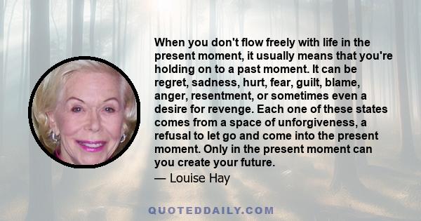 When you don't flow freely with life in the present moment, it usually means that you're holding on to a past moment. It can be regret, sadness, hurt, fear, guilt, blame, anger, resentment, or sometimes even a desire