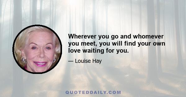 Wherever you go and whomever you meet, you will find your own love waiting for you.