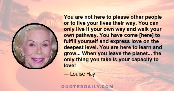 You are not here to please other people or to live your lives their way. You can only live it your own way and walk your own pathway. You have come [here] to fulfill yourself and express love on the deepest level. You