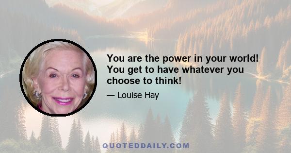 You are the power in your world! You get to have whatever you choose to think!