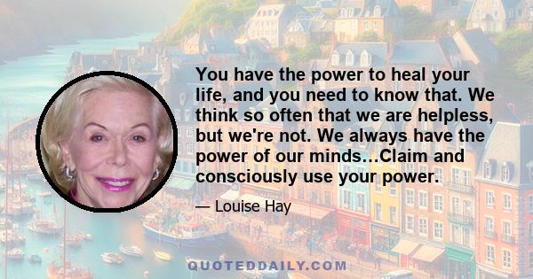 You have the power to heal your life, and you need to know that. We think so often that we are helpless, but we're not. We always have the power of our minds…Claim and consciously use your power.