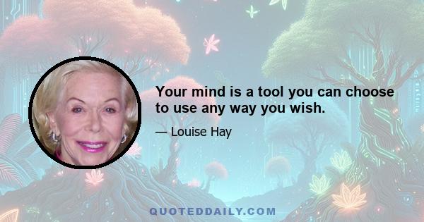 Your mind is a tool you can choose to use any way you wish.