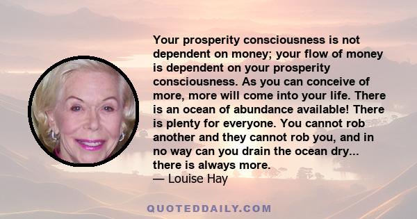 Your prosperity consciousness is not dependent on money; your flow of money is dependent on your prosperity consciousness. As you can conceive of more, more will come into your life. There is an ocean of abundance