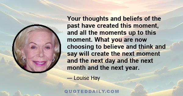 Your thoughts and beliefs of the past have created this moment, and all the moments up to this moment. What you are now choosing to believe and think and say will create the next moment and the next day and the next