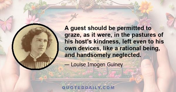 A guest should be permitted to graze, as it were, in the pastures of his host's kindness, left even to his own devices, like a rational being, and handsomely neglected.