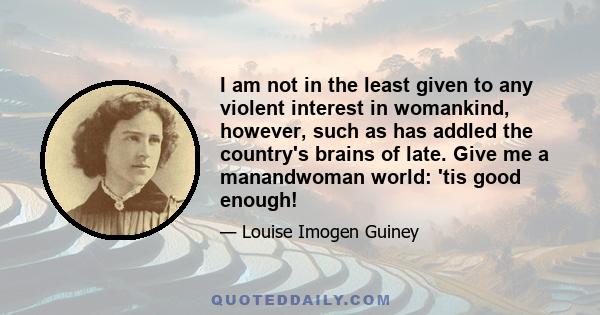 I am not in the least given to any violent interest in womankind, however, such as has addled the country's brains of late. Give me a manandwoman world: 'tis good enough!