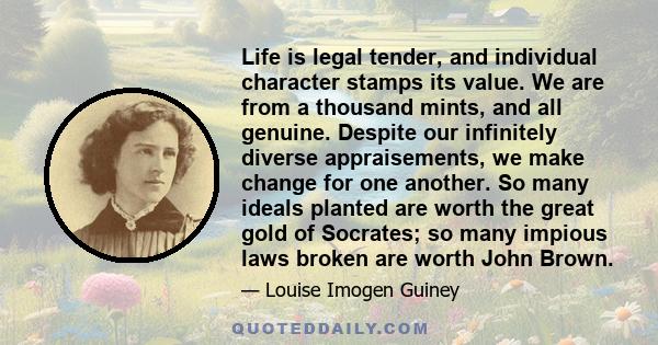 Life is legal tender, and individual character stamps its value. We are from a thousand mints, and all genuine. Despite our infinitely diverse appraisements, we make change for one another. So many ideals planted are