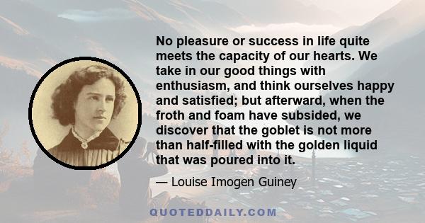 No pleasure or success in life quite meets the capacity of our hearts. We take in our good things with enthusiasm, and think ourselves happy and satisfied; but afterward, when the froth and foam have subsided, we