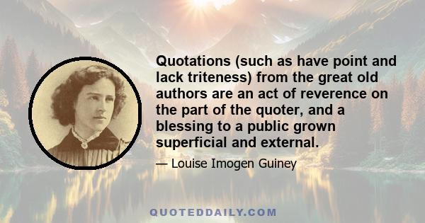 Quotations (such as have point and lack triteness) from the great old authors are an act of reverence on the part of the quoter, and a blessing to a public grown superficial and external.