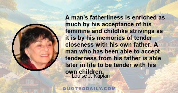 A man's fatherliness is enriched as much by his acceptance of his feminine and childlike strivings as it is by his memories of tender closeness with his own father. A man who has been able to accept tenderness from his