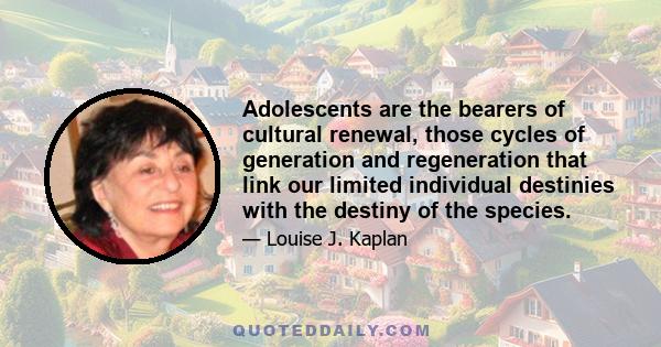 Adolescents are the bearers of cultural renewal, those cycles of generation and regeneration that link our limited individual destinies with the destiny of the species.