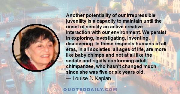 Another potentiality of our irrepressible juvenility is a capacity to maintain until the onset of senility an active creative interaction with our environment. We persist in exploring, investigating, inventing,