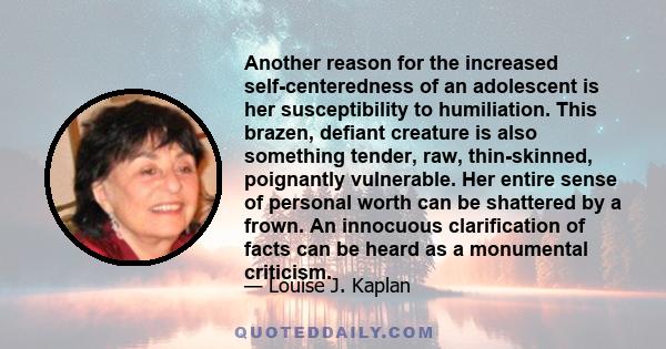 Another reason for the increased self-centeredness of an adolescent is her susceptibility to humiliation. This brazen, defiant creature is also something tender, raw, thin-skinned, poignantly vulnerable. Her entire