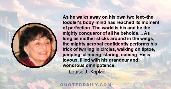 As he walks away on his own two feet--the toddler's body-mind has reached its moment of perfection. The world is his and he the mighty conqueror of all he beholds.... As long as mother sticks around in the wings, the