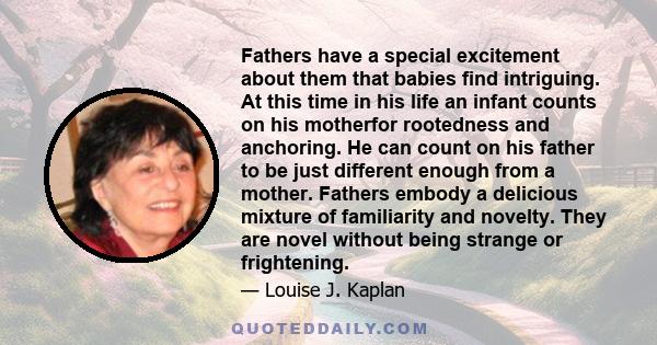 Fathers have a special excitement about them that babies find intriguing. At this time in his life an infant counts on his motherfor rootedness and anchoring. He can count on his father to be just different enough from